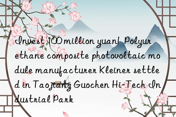 Invest 100 million yuan!  Polyurethane composite photovoltaic module manufacturer Kleiner settled in Taojiang Guochen Hi-Tech Industrial Park