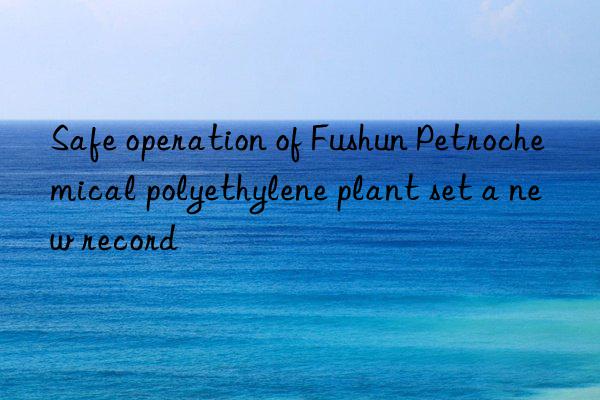 Safe operation of Fushun Petrochemical polyethylene plant set a new record