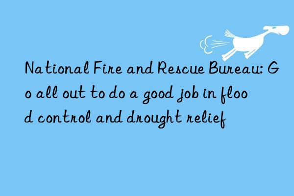 National Fire and Rescue Bureau: Go all out to do a good job in flood control and drought relief