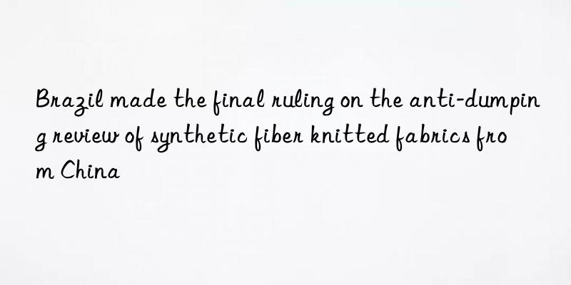 Brazil made the final ruling on the anti-dumping review of synthetic fiber knitted fabrics from China