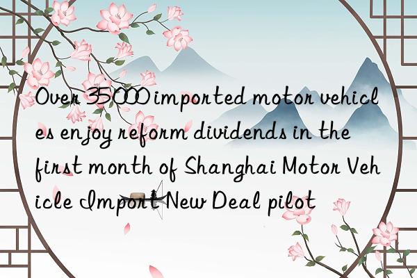 Over 35 000 imported motor vehicles enjoy reform dividends in the first month of Shanghai Motor Vehicle Import New Deal pilot