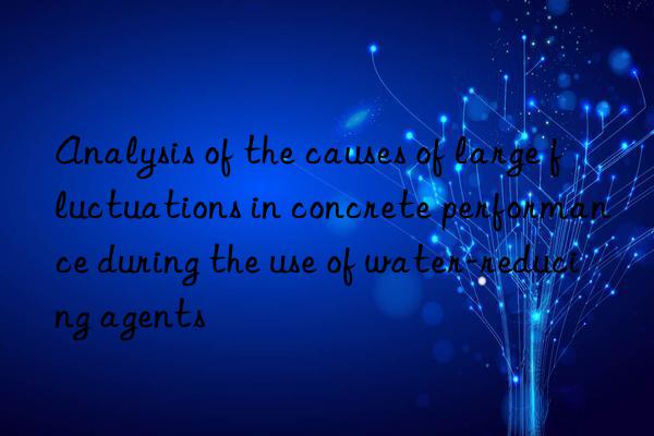 Analysis of the causes of large fluctuations in concrete performance during the use of water-reducing agents