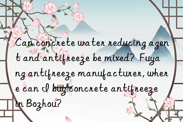 Can concrete water reducing agent and antifreeze be mixed?  Fuyang antifreeze manufacturer, where can I buy concrete antifreeze in Bozhou?