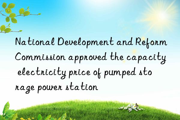 National Development and Reform Commission approved the capacity electricity price of pumped storage power station