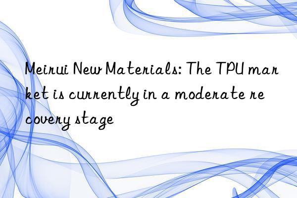 Meirui New Materials: The TPU market is currently in a moderate recovery stage