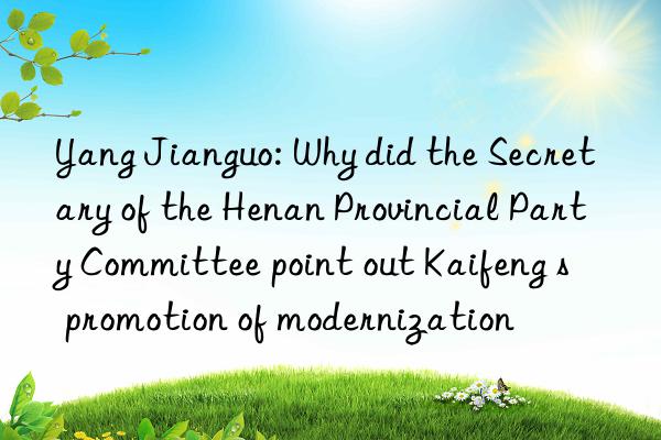 Yang Jianguo: Why did the Secretary of the Henan Provincial Party Committee point out Kaifeng s  promotion of modernization