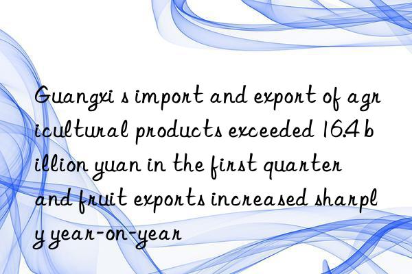 Guangxi s import and export of agricultural products exceeded 16.4 billion yuan in the first quarter  and fruit exports increased sharply year-on-year