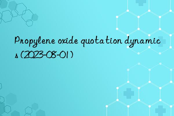 Propylene oxide quotation dynamics (2023-08-01)