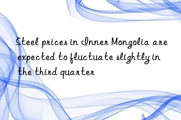 Steel prices in Inner Mongolia are expected to fluctuate slightly in the third quarter