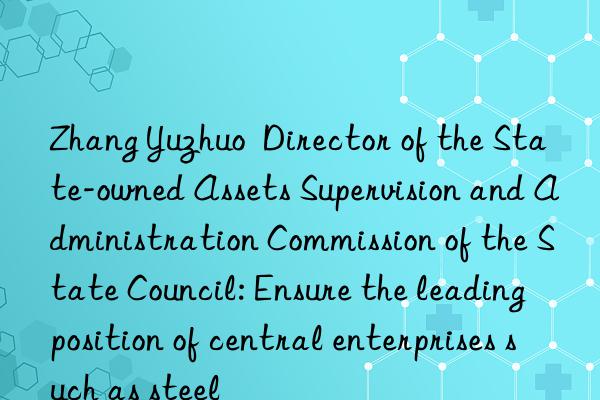 Zhang Yuzhuo  Director of the State-owned Assets Supervision and Administration Commission of the State Council: Ensure the leading position of central enterprises such as steel