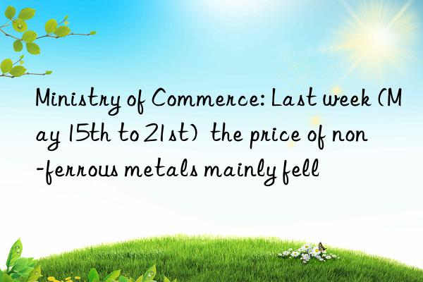 Ministry of Commerce: Last week (May 15th to 21st)  the price of non-ferrous metals mainly fell