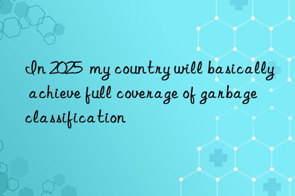 In 2025  my country will basically achieve full coverage of garbage classification