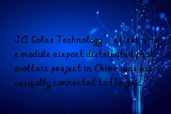 JA Solar Technology’s first n-type module airport distributed photovoltaic project in China was successfully connected to the grid