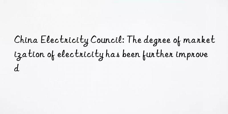 China Electricity Council: The degree of marketization of electricity has been further improved