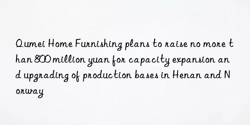 Qumei Home Furnishing plans to raise no more than 800 million yuan for capacity expansion and upgrading of production bases in Henan and Norway