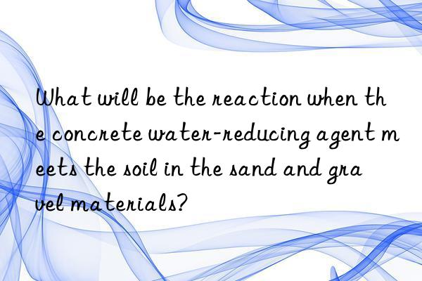 What will be the reaction when the concrete water-reducing agent meets the soil in the sand and gravel materials?