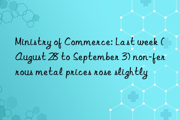 Ministry of Commerce: Last week (August 28 to September 3) non-ferrous metal prices rose slightly