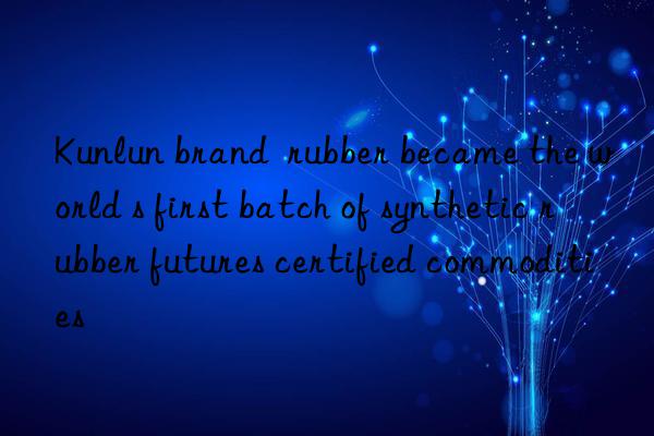 Kunlun brand  rubber became the world s first batch of synthetic rubber futures certified commodities