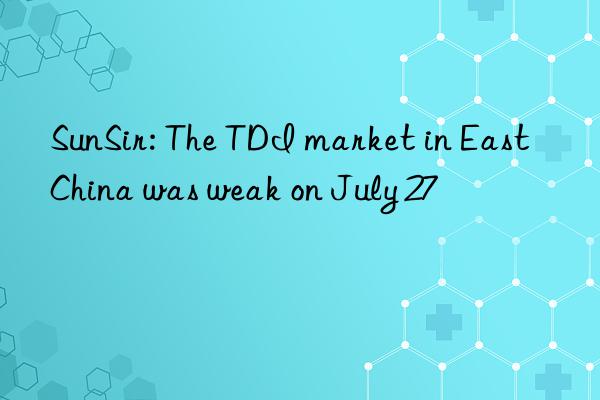 SunSir: The TDI market in East China was weak on July 27