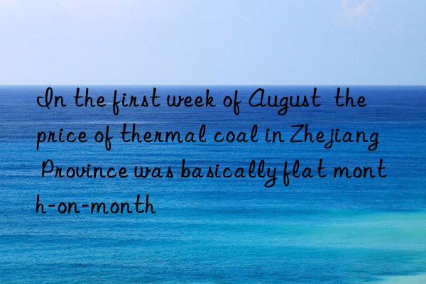 In the first week of August  the price of thermal coal in Zhejiang Province was basically flat month-on-month