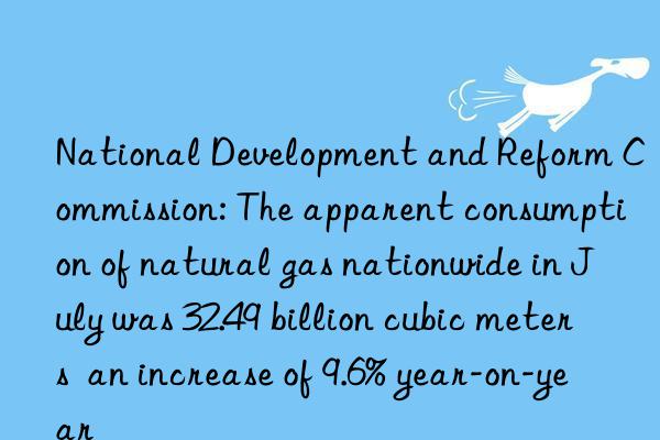 National Development and Reform Commission: The apparent consumption of natural gas nationwide in July was 32.49 billion cubic meters  an increase of 9.6% year-on-year