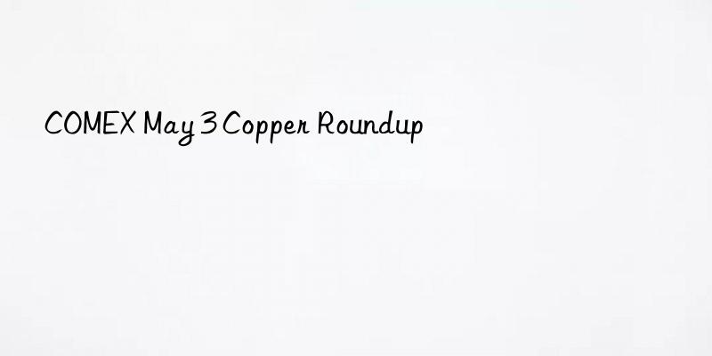 COMEX May 3 Copper Roundup