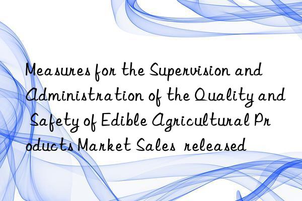 Measures for the Supervision and Administration of the Quality and Safety of Edible Agricultural Products Market Sales  released