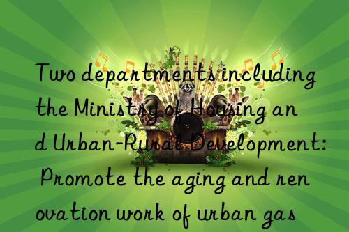 Two departments including the Ministry of Housing and Urban-Rural Development: Promote the aging and renovation work of urban gas pipelines in 2023