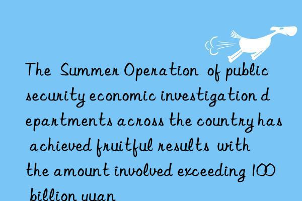 The  Summer Operation  of public security economic investigation departments across the country has achieved fruitful results  with the amount involved exceeding 100 billion yuan