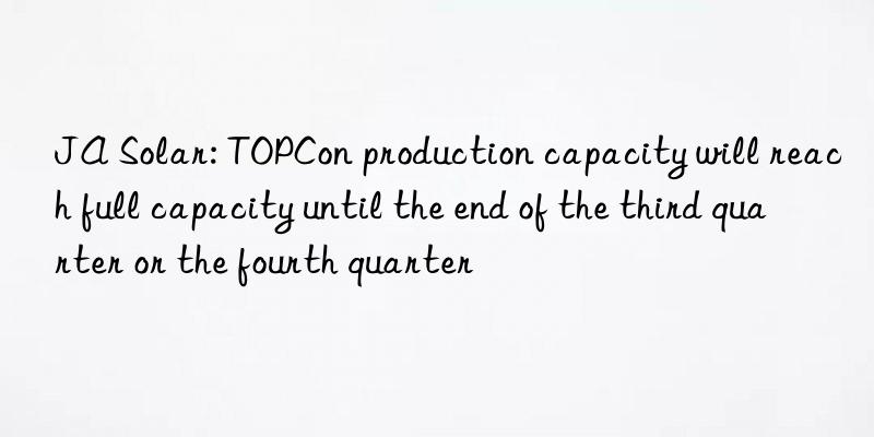 JA Solar: TOPCon production capacity will reach full capacity until the end of the third quarter or the fourth quarter