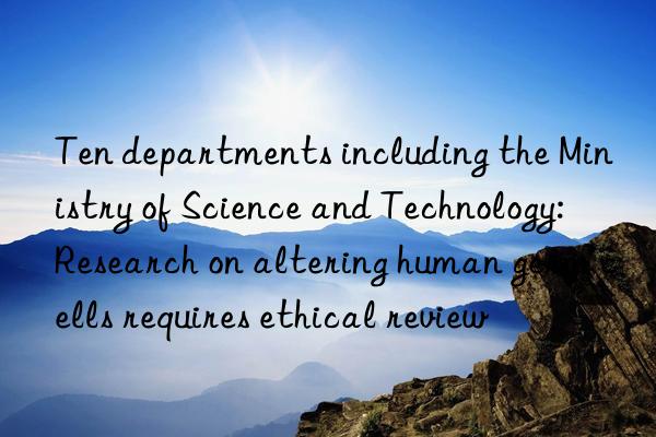 Ten departments including the Ministry of Science and Technology: Research on altering human germ cells requires ethical review