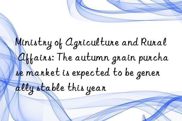 Ministry of Agriculture and Rural Affairs: The autumn grain purchase market is expected to be generally stable this year