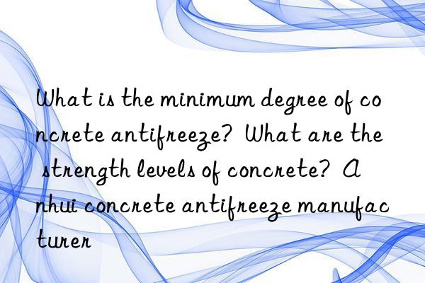 What is the minimum degree of concrete antifreeze?  What are the strength levels of concrete?  Anhui concrete antifreeze manufacturer