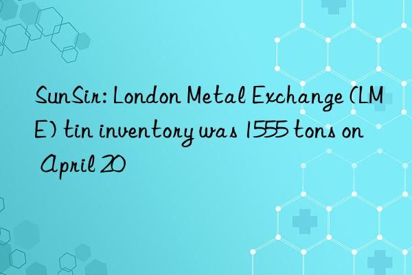 SunSir: London Metal Exchange (LME) tin inventory was 1555 tons on April 20