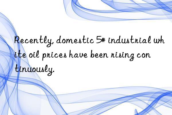 Recently, domestic 5# industrial white oil prices have been rising continuously.