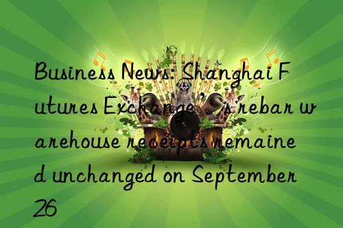 Business News: Shanghai Futures Exchange’s rebar warehouse receipts remained unchanged on September 26