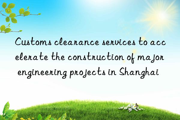 Customs clearance services to accelerate the construction of major engineering projects in Shanghai