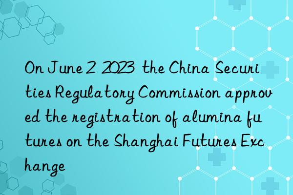 On June 2  2023  the China Securities Regulatory Commission approved the registration of alumina futures on the Shanghai Futures Exchange