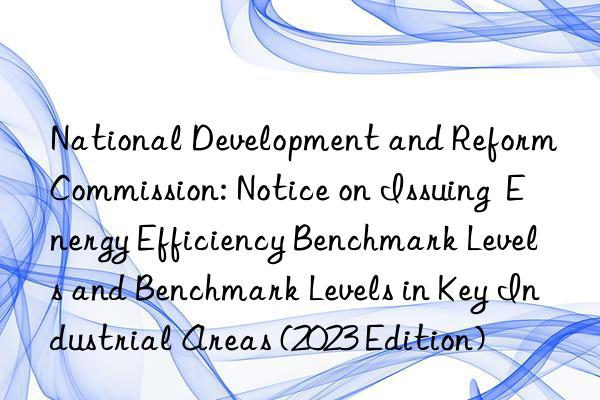 National Development and Reform Commission: Notice on Issuing  Energy Efficiency Benchmark Levels and Benchmark Levels in Key Industrial Areas (2023 Edition)