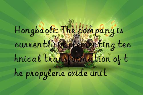 Hongbaoli: The company is currently implementing technical transformation of the propylene oxide unit