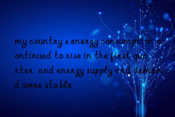 my country s energy consumption continued to rise in the first quarter  and energy supply and demand were stable