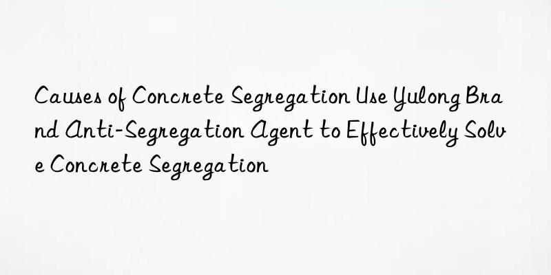 Causes of Concrete Segregation Use Yulong Brand Anti-Segregation Agent to Effectively Solve Concrete Segregation