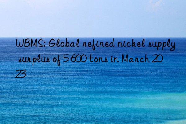 WBMS: Global refined nickel supply surplus of 5 600 tons in March 2023