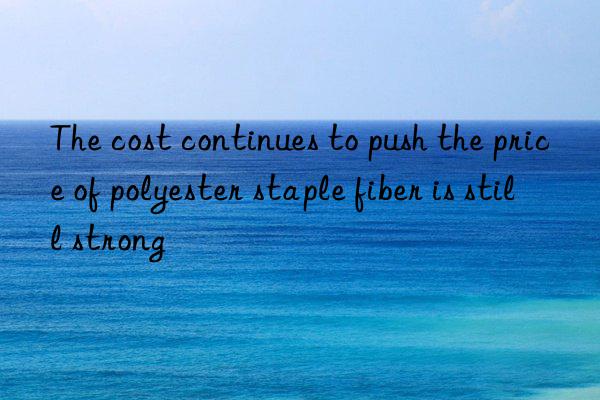 The cost continues to push the price of polyester staple fiber is still strong