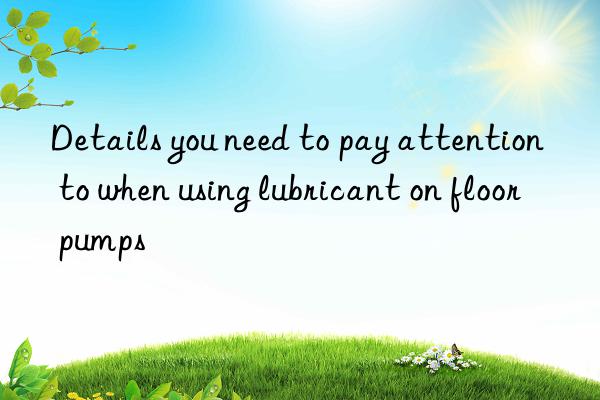 Details you need to pay attention to when using lubricant on floor pumps