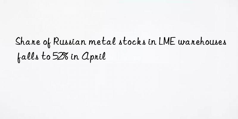 Share of Russian metal stocks in LME warehouses falls to 52% in April