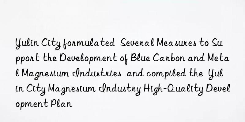 Yulin City formulated  Several Measures to Support the Development of Blue Carbon and Metal Magnesium Industries  and compiled the  Yulin City Magnesium Industry High-Quality Development Plan