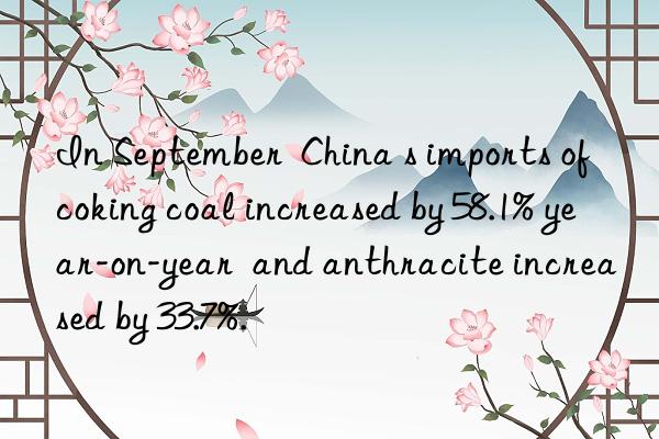 In September  China s imports of coking coal increased by 58.1% year-on-year  and anthracite increased by 33.7%.