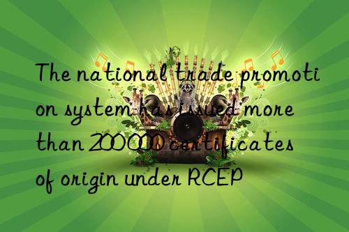 The national trade promotion system has issued more than 200 000 certificates of origin under RCEP