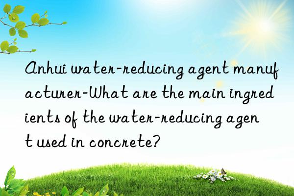 Anhui water-reducing agent manufacturer-What are the main ingredients of the water-reducing agent used in concrete?